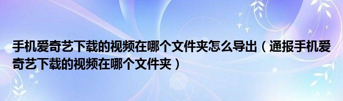 手机爱奇艺下载的视频在哪个文件夹怎么导出(通报手机爱奇艺下载的视频在哪个文件夹)