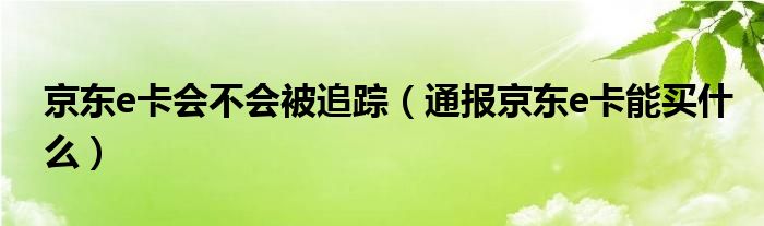 京东e卡会不会被追踪(通报京东e卡能买什么)