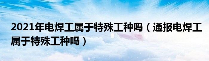 2021年电焊工属于特殊工种吗(通报电焊工属于特殊工种吗)