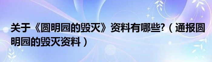 关于《圆明园的毁灭》资料有哪些?(通报圆明园的毁灭资料)
