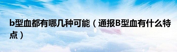 b型血都有哪几种可能(通报B型血有什么特点)
