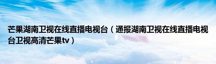 芒果湖南卫视在线直播电视台(通报湖南卫视在线直播电视台卫视高清芒果tv)