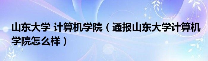 山东大学 计算机学院(通报山东大学计算机学院怎么样)