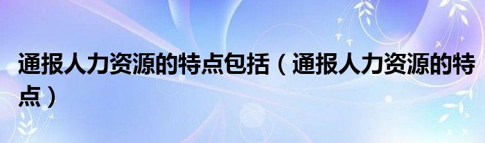 通报人力资源的特点包括(通报人力资源的特点)