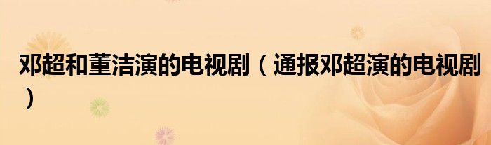 邓超和董洁演的电视剧(通报邓超演的电视剧)