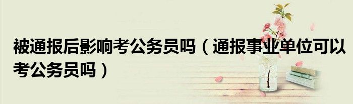 被通报后影响考公务员吗(通报事业单位可以考公务员吗)