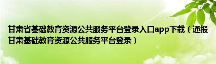 甘肃省基础教育资源公共服务平台登录入口app下载(通报甘肃基础教育资源公共服务平台登录)
