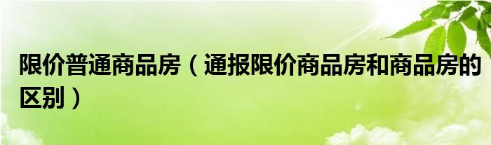 限价普通商品房(通报限价商品房和商品房的区别)