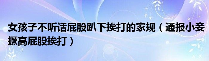 女孩子不听话屁股趴下挨打的家规(通报小妾撅高屁股挨打)