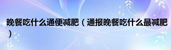 晚餐吃什么通便减肥(通报晚餐吃什么最减肥)
