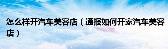 怎么样开汽车美容店(通报如何开家汽车美容店)