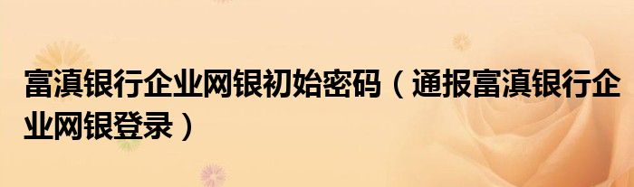 富滇银行企业网银初始密码(通报富滇银行企业网银登录)