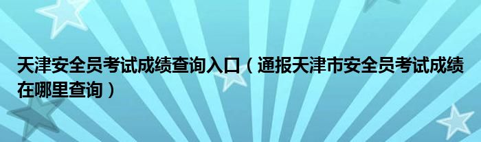 天津安全员考试成绩查询入口(通报天津市安全员考试成绩在哪里查询)