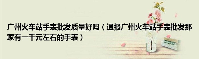 广州火车站手表批发质量好吗(通报广州火车站手表批发那家有一千元左右的手表)