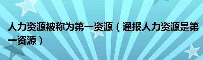 人力资源被称为第一资源(通报人力资源是第一资源)