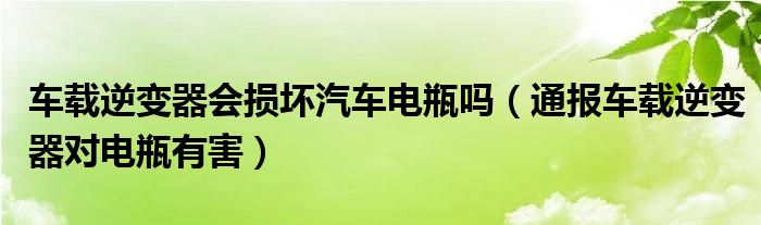 车载逆变器会损坏汽车电瓶吗(通报车载逆变器对电瓶有害)
