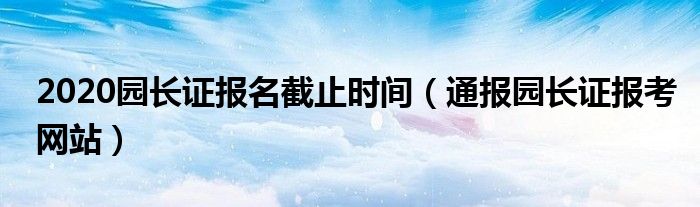 2020园长证报名截止时间(通报园长证报考网站)
