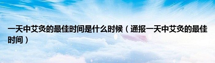 一天中艾灸的最佳时间是什么时候(通报一天中艾灸的最佳时间)