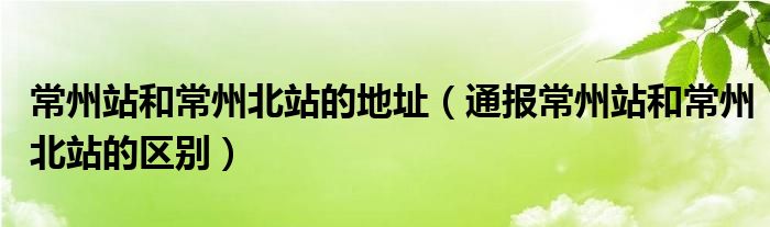 常州站和常州北站的地址(通报常州站和常州北站的区别)