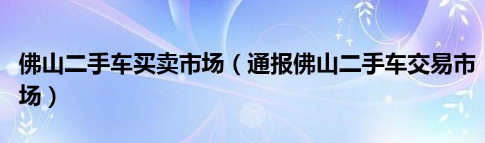 佛山二手车买卖市场(通报佛山二手车交易市场)