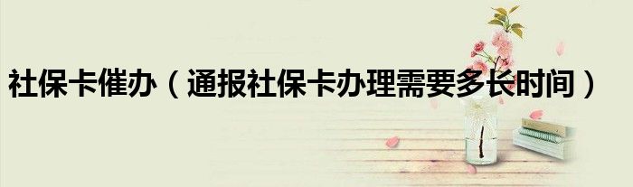 社保卡催办(通报社保卡办理需要多长时间)
