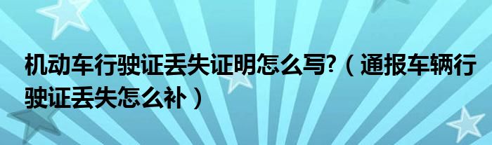 机动车行驶证丢失证明怎么写?(通报车辆行驶证丢失怎么补)