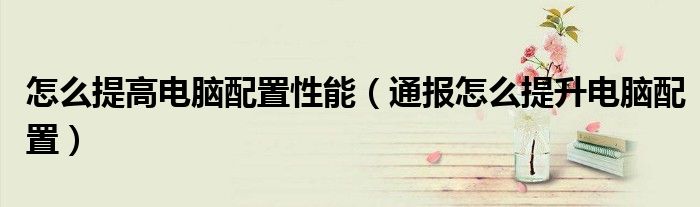 怎么提高电脑配置性能(通报怎么提升电脑配置)