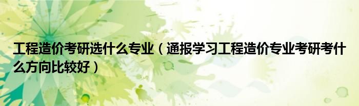 工程造价考研选什么专业(通报学习工程造价专业考研考什么方向比较好)