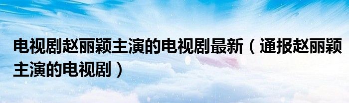 电视剧赵丽颖主演的电视剧最新(通报赵丽颖主演的电视剧)