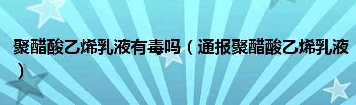 聚醋酸乙烯乳液有毒吗(通报聚醋酸乙烯乳液)