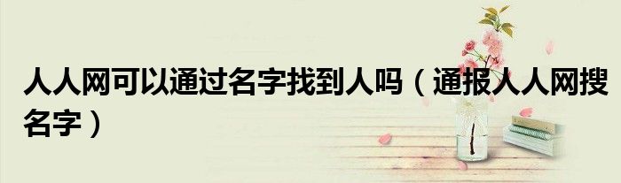人人网可以通过名字找到人吗(通报人人网搜名字)