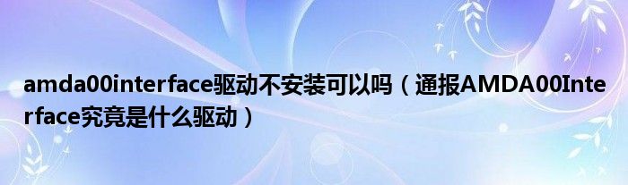 amda00interface驱动不安装可以吗(通报AMDA00Interface究竟是什么驱动)