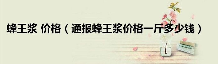 蜂王浆 价格(通报蜂王浆价格一斤多少钱)