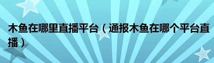 木鱼在哪里直播平台（通报木鱼在哪个平台直播）