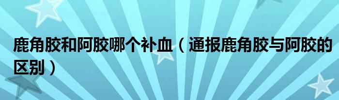 鹿角胶和阿胶哪个补血(通报鹿角胶与阿胶的区别)