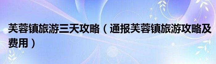 芙蓉镇旅游三天攻略(通报芙蓉镇旅游攻略及费用)