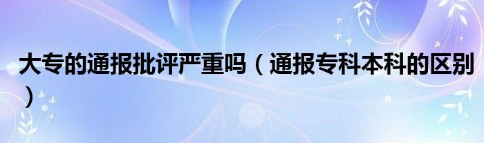 大专的通报批评严重吗(通报专科本科的区别)