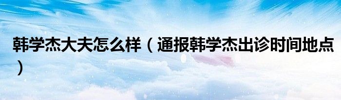 韩学杰大夫怎么样(通报韩学杰出诊时间地点)