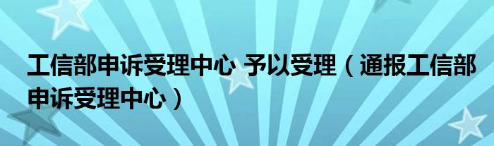 工信部申诉受理中心 予以受理(通报工信部申诉受理中心)
