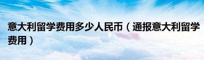 意大利留学费用多少人民币(通报意大利留学费用)