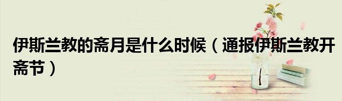 伊斯兰教的斋月是什么时候(通报伊斯兰教开斋节)