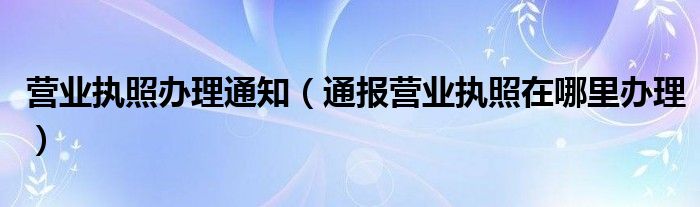 营业执照办理通知(通报营业执照在哪里办理)