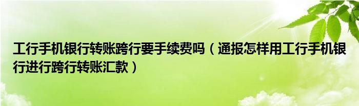 工行手机银行转账跨行要手续费吗(通报怎样用工行手机银行进行跨行转账汇款)