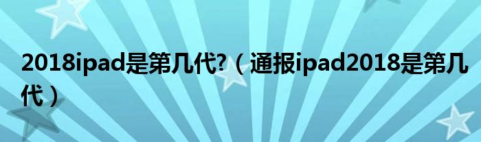 2018ipad是第几代?(通报ipad2018是第几代)