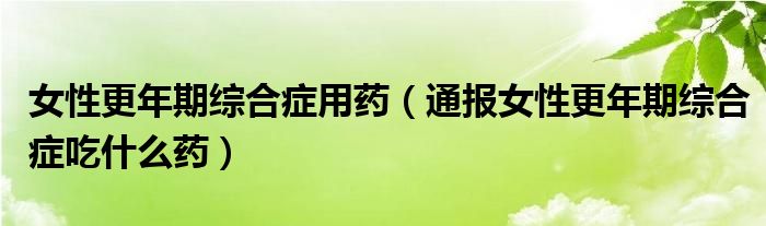 女性更年期综合症用药(通报女性更年期综合症吃什么药)