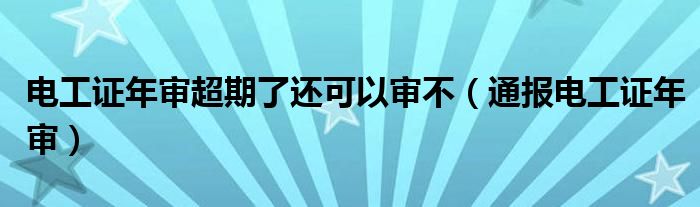 电工证年审超期了还可以审不(通报电工证年审)