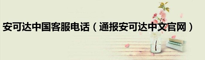 安可达中国客服电话(通报安可达中文官网)