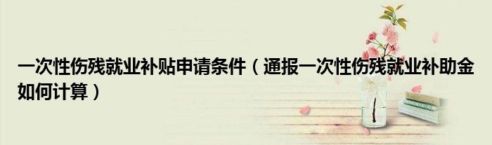 一次性伤残就业补贴申请条件(通报一次性伤残就业补助金如何计算)