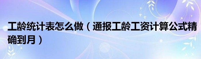 工龄统计表怎么做(通报工龄工资计算公式精确到月)