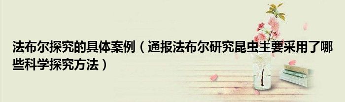 法布尔探究的具体案例(通报法布尔研究昆虫主要采用了哪些科学探究方法)